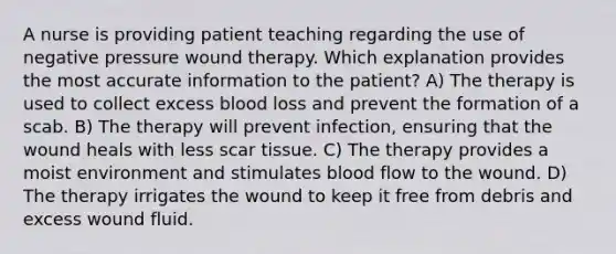 A nurse is providing patient teaching regarding the use of negative pressure wound therapy. Which explanation provides the most accurate information to the patient? A) The therapy is used to collect excess blood loss and prevent the formation of a scab. B) The therapy will prevent infection, ensuring that the wound heals with less scar tissue. C) The therapy provides a moist environment and stimulates blood flow to the wound. D) The therapy irrigates the wound to keep it free from debris and excess wound fluid.