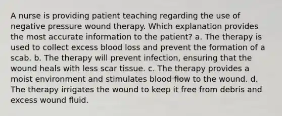 A nurse is providing patient teaching regarding the use of negative pressure wound therapy. Which explanation provides the most accurate information to the patient? a. The therapy is used to collect excess blood loss and prevent the formation of a scab. b. The therapy will prevent infection, ensuring that the wound heals with less scar tissue. c. The therapy provides a moist environment and stimulates blood flow to the wound. d. The therapy irrigates the wound to keep it free from debris and excess wound fluid.