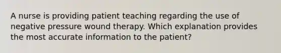 A nurse is providing patient teaching regarding the use of negative pressure wound therapy. Which explanation provides the most accurate information to the patient?