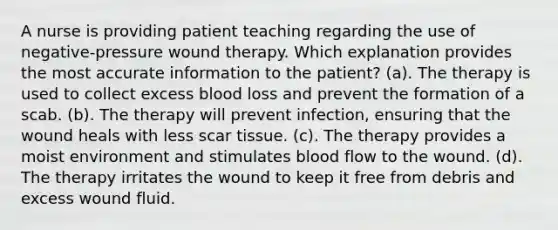 A nurse is providing patient teaching regarding the use of negative-pressure wound therapy. Which explanation provides the most accurate information to the patient? (a). The therapy is used to collect excess blood loss and prevent the formation of a scab. (b). The therapy will prevent infection, ensuring that the wound heals with less scar tissue. (c). The therapy provides a moist environment and stimulates blood flow to the wound. (d). The therapy irritates the wound to keep it free from debris and excess wound fluid.