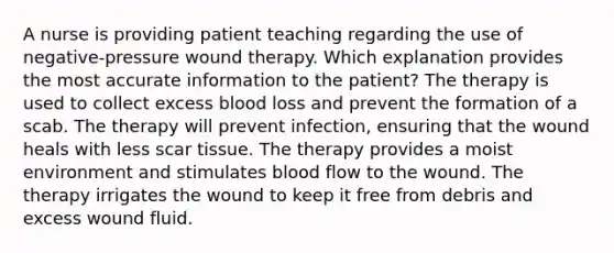 A nurse is providing patient teaching regarding the use of negative-pressure wound therapy. Which explanation provides the most accurate information to the patient? The therapy is used to collect excess blood loss and prevent the formation of a scab. The therapy will prevent infection, ensuring that the wound heals with less scar tissue. The therapy provides a moist environment and stimulates blood flow to the wound. The therapy irrigates the wound to keep it free from debris and excess wound fluid.