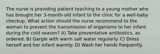 The nurse is providing patient teaching to a young mother who has brought her 3-month-old infant to the clinic for a well-baby checkup. What action should the nurse recommend to the woman to prevent the transmission of organisms to her infant during the cold season? A) Take preventative antibiotics, as ordered. B) Gargle with warm salt water regularly. C) Dress herself and her infant warmly. D) Wash her hands frequently.