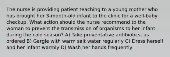 The nurse is providing patient teaching to a young mother who has brought her 3-month-old infant to the clinic for a well-baby checkup. What action should the nurse recommend to the woman to prevent the transmission of organisms to her infant during the cold season? A) Take preventative antibiotics, as ordered B) Gargle with warm salt water regularly C) Dress herself and her infant warmly D) Wash her hands frequently