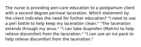 The nurse is providing peri-care education to a postpartum client with a second degree perineal laceration. Which statement by the client indicates the need for further education? "I need to use a peri bottle to help keep my laceration clean." "The laceration extends through my anus." "I can take ibuprofen (Motrin) to help relieve discomfort from the laceration." "I can use an ice pack to help relieve discomfort from the laceration."