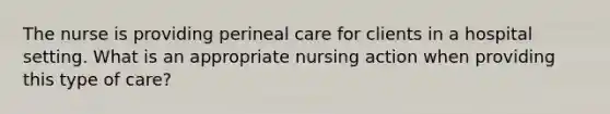 The nurse is providing perineal care for clients in a hospital setting. What is an appropriate nursing action when providing this type of care?