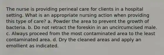 The nurse is providing perineal care for clients in a hospital setting. What is an appropriate nursing action when providing this type of care? a. Powder the area to prevent the growth of bacteria. b. Do not retract the foreskin in an uncircumcised male. c. Always proceed from the most contaminated area to the least contaminated area. d. Dry the cleaned areas and apply an emollient as indicated.