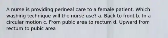 A nurse is providing perineal care to a female patient. Which washing technique will the nurse use? a. Back to front b. In a circular motion c. From pubic area to rectum d. Upward from rectum to pubic area