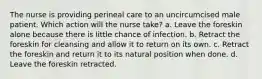 The nurse is providing perineal care to an uncircumcised male patient. Which action will the nurse take? a. Leave the foreskin alone because there is little chance of infection. b. Retract the foreskin for cleansing and allow it to return on its own. c. Retract the foreskin and return it to its natural position when done. d. Leave the foreskin retracted.