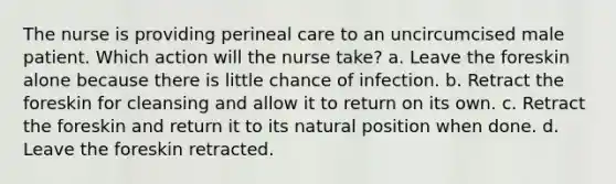 The nurse is providing perineal care to an uncircumcised male patient. Which action will the nurse take? a. Leave the foreskin alone because there is little chance of infection. b. Retract the foreskin for cleansing and allow it to return on its own. c. Retract the foreskin and return it to its natural position when done. d. Leave the foreskin retracted.