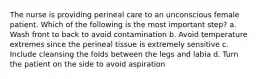 The nurse is providing perineal care to an unconscious female patient. Which of the following is the most important step? a. Wash front to back to avoid contamination b. Avoid temperature extremes since the perineal tissue is extremely sensitive c. Include cleansing the folds between the legs and labia d. Turn the patient on the side to avoid aspiration