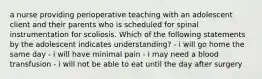 a nurse providing perioperative teaching with an adolescent client and their parents who is scheduled for spinal instrumentation for scoliosis. Which of the following statements by the adolescent indicates understanding? - i will go home the same day - i will have minimal pain - i may need a blood transfusion - i will not be able to eat until the day after surgery