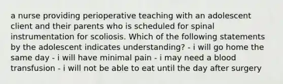 a nurse providing perioperative teaching with an adolescent client and their parents who is scheduled for spinal instrumentation for scoliosis. Which of the following statements by the adolescent indicates understanding? - i will go home the same day - i will have minimal pain - i may need a blood transfusion - i will not be able to eat until the day after surgery