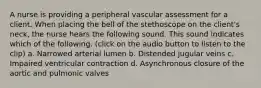 A nurse is providing a peripheral vascular assessment for a client. When placing the bell of the stethoscope on the client's neck, the nurse hears the following sound. This sound indicates which of the following. (click on the audio button to listen to the clip) a. Narrowed arterial lumen b. Distended jugular veins c. Impaired ventricular contraction d. Asynchronous closure of the aortic and pulmonic valves