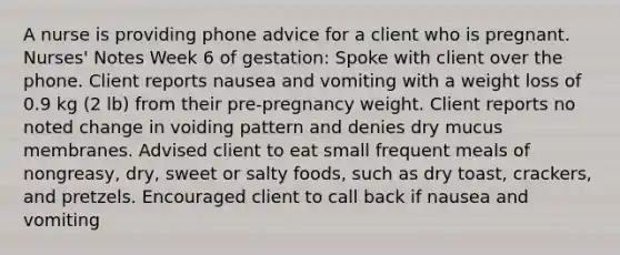 A nurse is providing phone advice for a client who is pregnant. Nurses' Notes Week 6 of gestation: Spoke with client over the phone. Client reports nausea and vomiting with a weight loss of 0.9 kg (2 lb) from their pre-pregnancy weight. Client reports no noted change in voiding pattern and denies dry mucus membranes. Advised client to eat small frequent meals of nongreasy, dry, sweet or salty foods, such as dry toast, crackers, and pretzels. Encouraged client to call back if nausea and vomiting