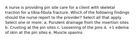 A nurse is providing pin site care for a client with skeletal traction for a tibia-fibula fracture. Which of the following findings should the nurse report to the provider? Select all that apply. Select one or more: a. Purulent drainage from the insertion sites b. Crusting at the pin sites c. Loosening of the pins d. +1 edema of skin at the pin sites e. Muscle spasms