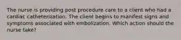 The nurse is providing post procedure care to a client who had a cardiac catheterization. The client begins to manifest signs and symptoms associated with embolization. Which action should the nurse take?