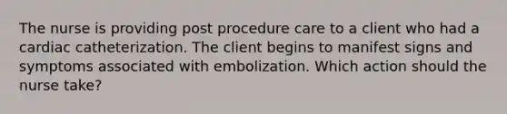 The nurse is providing post procedure care to a client who had a cardiac catheterization. The client begins to manifest signs and symptoms associated with embolization. Which action should the nurse take?