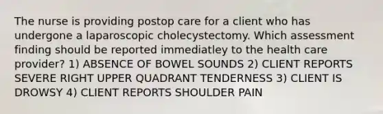 The nurse is providing postop care for a client who has undergone a laparoscopic cholecystectomy. Which assessment finding should be reported immediatley to the health care provider? 1) ABSENCE OF BOWEL SOUNDS 2) CLIENT REPORTS SEVERE RIGHT UPPER QUADRANT TENDERNESS 3) CLIENT IS DROWSY 4) CLIENT REPORTS SHOULDER PAIN