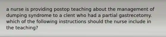 a nurse is providing postop teaching about the management of dumping syndrome to a clent who had a partial gastrecetomy. which of the following instructions should the nurse include in the teaching?