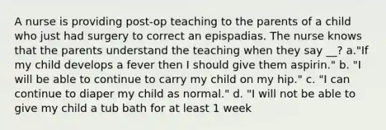 A nurse is providing post-op teaching to the parents of a child who just had surgery to correct an epispadias. The nurse knows that the parents understand the teaching when they say __? a."If my child develops a fever then I should give them aspirin." b. "I will be able to continue to carry my child on my hip." c. "I can continue to diaper my child as normal." d. "I will not be able to give my child a tub bath for at least 1 week