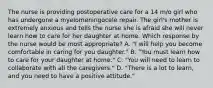 The nurse is providing postoperative care for a 14 m/o girl who has undergone a myelomeningocele repair. The girl's mother is extremely anxious and tells the nurse she is afraid she will never learn how to care for her daughter at home. Which response by the nurse would be most appropriate? A. "I will help you become comfortable in caring for you daughter." B. "You must learn how to care for your daughter at home." C. "You will need to learn to collaborate with all the caregivers." D. "There is a lot to learn, and you need to have a positive attitude."