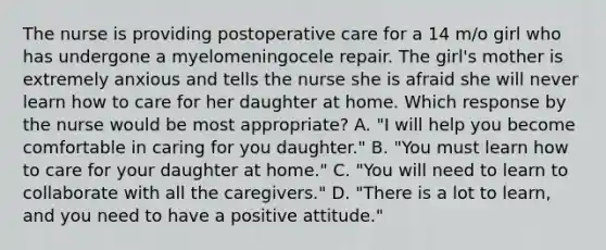 The nurse is providing postoperative care for a 14 m/o girl who has undergone a myelomeningocele repair. The girl's mother is extremely anxious and tells the nurse she is afraid she will never learn how to care for her daughter at home. Which response by the nurse would be most appropriate? A. "I will help you become comfortable in caring for you daughter." B. "You must learn how to care for your daughter at home." C. "You will need to learn to collaborate with all the caregivers." D. "There is a lot to learn, and you need to have a positive attitude."