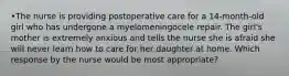 •The nurse is providing postoperative care for a 14-month-old girl who has undergone a myelomeningocele repair. The girl's mother is extremely anxious and tells the nurse she is afraid she will never learn how to care for her daughter at home. Which response by the nurse would be most appropriate?