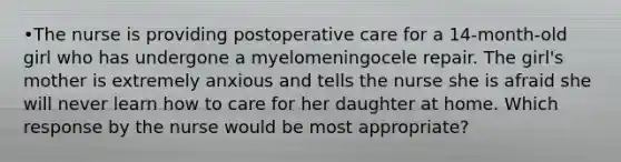 •The nurse is providing postoperative care for a 14-month-old girl who has undergone a myelomeningocele repair. The girl's mother is extremely anxious and tells the nurse she is afraid she will never learn how to care for her daughter at home. Which response by the nurse would be most appropriate?