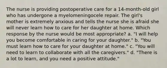 The nurse is providing postoperative care for a 14-month-old girl who has undergone a myelomeningocele repair. The girl's mother is extremely anxious and tells the nurse she is afraid she will never learn how to care for her daughter at home. Which response by the nurse would be most appropriate? a. "I will help you become comfortable in caring for your daughter." b. "You must learn how to care for your daughter at home." c. "You will need to learn to collaborate with all the caregivers." d. "There is a lot to learn, and you need a positive attitude."