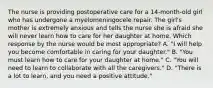 The nurse is providing postoperative care for a 14-month-old girl who has undergone a myelomeningocele repair. The girl's mother is extremely anxious and tells the nurse she is afraid she will never learn how to care for her daughter at home. Which response by the nurse would be most appropriate? A. "I will help you become comfortable in caring for your daughter." B. "You must learn how to care for your daughter at home." C. "You will need to learn to collaborate with all the caregivers." D. "There is a lot to learn, and you need a positive attitude."