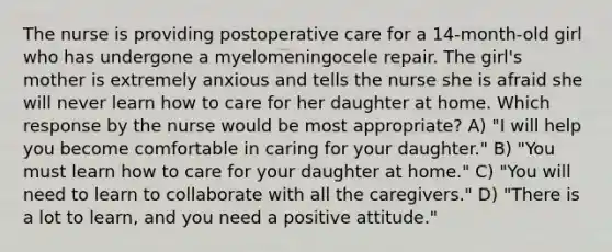 The nurse is providing postoperative care for a 14-month-old girl who has undergone a myelomeningocele repair. The girl's mother is extremely anxious and tells the nurse she is afraid she will never learn how to care for her daughter at home. Which response by the nurse would be most appropriate? A) "I will help you become comfortable in caring for your daughter." B) "You must learn how to care for your daughter at home." C) "You will need to learn to collaborate with all the caregivers." D) "There is a lot to learn, and you need a positive attitude."