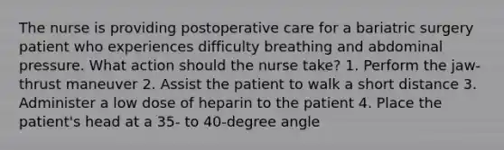 The nurse is providing postoperative care for a bariatric surgery patient who experiences difficulty breathing and abdominal pressure. What action should the nurse take? 1. Perform the jaw-thrust maneuver 2. Assist the patient to walk a short distance 3. Administer a low dose of heparin to the patient 4. Place the patient's head at a 35- to 40-degree angle