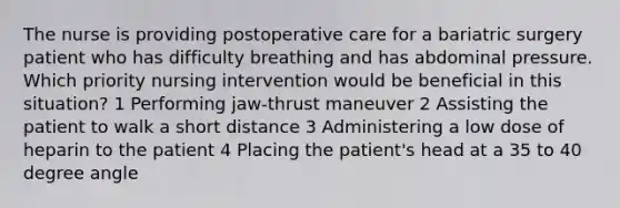 The nurse is providing postoperative care for a bariatric surgery patient who has difficulty breathing and has abdominal pressure. Which priority nursing intervention would be beneficial in this situation? 1 Performing jaw-thrust maneuver 2 Assisting the patient to walk a short distance 3 Administering a low dose of heparin to the patient 4 Placing the patient's head at a 35 to 40 degree angle