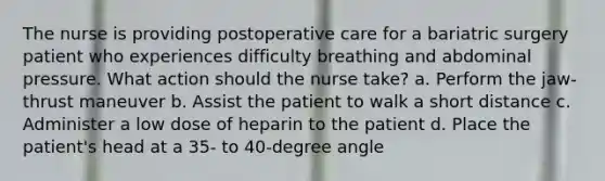 The nurse is providing postoperative care for a bariatric surgery patient who experiences difficulty breathing and abdominal pressure. What action should the nurse take? a. Perform the jaw-thrust maneuver b. Assist the patient to walk a short distance c. Administer a low dose of heparin to the patient d. Place the patient's head at a 35- to 40-degree angle