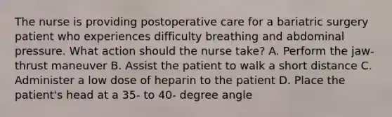 The nurse is providing postoperative care for a bariatric surgery patient who experiences difficulty breathing and abdominal pressure. What action should the nurse take? A. Perform the jaw-thrust maneuver B. Assist the patient to walk a short distance C. Administer a low dose of heparin to the patient D. Place the patient's head at a 35- to 40- degree angle