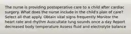 The nurse is providing postoperative care to a child after cardiac surgery. What does the nurse include in the child's plan of care? Select all that apply. Obtain vital signs frequently Monitor the heart rate and rhythm Auscultate lung sounds once a day Report decreased body temperature Assess fluid and electrolyte balance