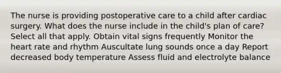 The nurse is providing postoperative care to a child after cardiac surgery. What does the nurse include in the child's plan of care? Select all that apply. Obtain vital signs frequently Monitor the heart rate and rhythm Auscultate lung sounds once a day Report decreased body temperature Assess fluid and electrolyte balance