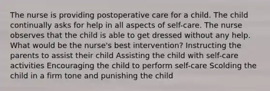 The nurse is providing postoperative care for a child. The child continually asks for help in all aspects of self-care. The nurse observes that the child is able to get dressed without any help. What would be the nurse's best intervention? Instructing the parents to assist their child Assisting the child with self-care activities Encouraging the child to perform self-care Scolding the child in a firm tone and punishing the child