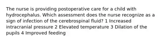 The nurse is providing postoperative care for a child with hydrocephalus. Which assessment does the nurse recognize as a sign of infection of the cerebrospinal fluid? 1 Increased intracranial pressure 2 Elevated temperature 3 Dilation of the pupils 4 Improved feeding