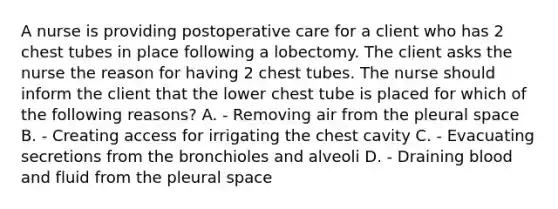 A nurse is providing postoperative care for a client who has 2 chest tubes in place following a lobectomy. The client asks the nurse the reason for having 2 chest tubes. The nurse should inform the client that the lower chest tube is placed for which of the following reasons? A. - Removing air from the pleural space B. - Creating access for irrigating the chest cavity C. - Evacuating secretions from the bronchioles and alveoli D. - Draining blood and fluid from the pleural space