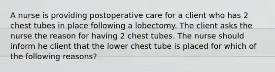 A nurse is providing postoperative care for a client who has 2 chest tubes in place following a lobectomy. The client asks the nurse the reason for having 2 chest tubes. The nurse should inform he client that the lower chest tube is placed for which of the following reasons?