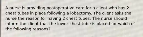 A nurse is providing postoperative care for a client who has 2 chest tubes in place following a lobectomy. The client asks the nurse the reason for having 2 chest tubes. The nurse should inform the client that the lower chest tube is placed for which of the following reasons?