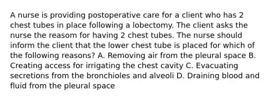 A nurse is providing postoperative care for a client who has 2 chest tubes in place following a lobectomy. The client asks the nurse the reasom for having 2 chest tubes. The nurse should inform the client that the lower chest tube is placed for which of the following reasons? A. Removing air from the pleural space B. Creating access for irrigating the chest cavity C. Evacuating secretions from the bronchioles and alveoli D. Draining blood and fluid from the pleural space