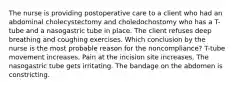 The nurse is providing postoperative care to a client who had an abdominal cholecystectomy and choledochostomy who has a T-tube and a nasogastric tube in place. The client refuses deep breathing and coughing exercises. Which conclusion by the nurse is the most probable reason for the noncompliance? T-tube movement increases. Pain at the incision site increases. The nasogastric tube gets irritating. The bandage on the abdomen is constricting.