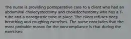 The nurse is providing postoperative care to a client who had an abdominal cholecystectomy and choledochostomy who has a T-tube and a nasogastric tube in place. The client refuses deep breathing and coughing exercises. The nurse concludes that the most probable reason for the noncompliance is that during the exercises: