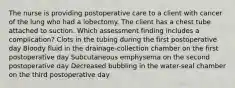 The nurse is providing postoperative care to a client with cancer of the lung who had a lobectomy. The client has a chest tube attached to suction. Which assessment finding includes a complication? Clots in the tubing during the first postoperative day Bloody fluid in the drainage-collection chamber on the first postoperative day Subcutaneous emphysema on the second postoperative day Decreased bubbling in the water-seal chamber on the third postoperative day