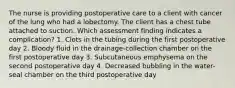 The nurse is providing postoperative care to a client with cancer of the lung who had a lobectomy. The client has a chest tube attached to suction. Which assessment finding indicates a complication? 1. Clots in the tubing during the first postoperative day 2. Bloody fluid in the drainage-collection chamber on the first postoperative day 3. Subcutaneous emphysema on the second postoperative day 4. Decreased bubbling in the water-seal chamber on the third postoperative day