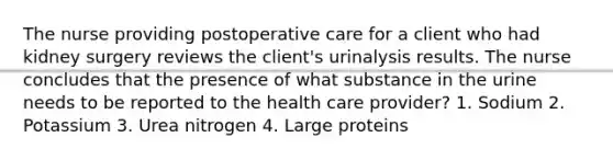 The nurse providing postoperative care for a client who had kidney surgery reviews the client's urinalysis results. The nurse concludes that the presence of what substance in the urine needs to be reported to the health care provider? 1. Sodium 2. Potassium 3. Urea nitrogen 4. Large proteins