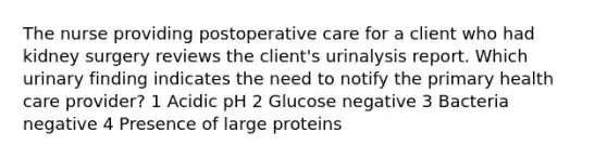 The nurse providing postoperative care for a client who had kidney surgery reviews the client's urinalysis report. Which urinary finding indicates the need to notify the primary health care provider? 1 Acidic pH 2 Glucose negative 3 Bacteria negative 4 Presence of large proteins