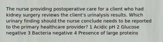 The nurse providing postoperative care for a client who had kidney surgery reviews the client's urinalysis results. Which urinary finding should the nurse conclude needs to be reported to the primary healthcare provider? 1 Acidic pH 2 Glucose negative 3 Bacteria negative 4 Presence of large proteins